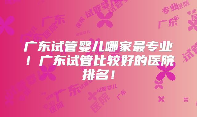 广东试管婴儿哪家最专业!广东试管比较好的医院排名!