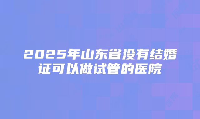 2025年山东省没有结婚证可以做试管的医院