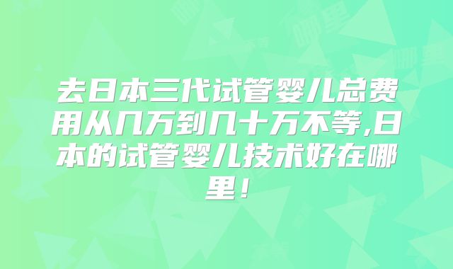 去日本三代试管婴儿总费用从几万到几十万不等,日本的试管婴儿技术好在哪里!