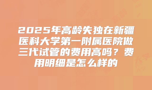 2025年高龄失独在新疆医科大学第一附属医院做三代试管的费用高吗？费用明细是怎么样的