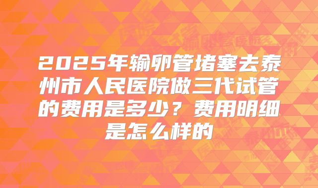 2025年输卵管堵塞去泰州市人民医院做三代试管的费用是多少？费用明细是怎么样的