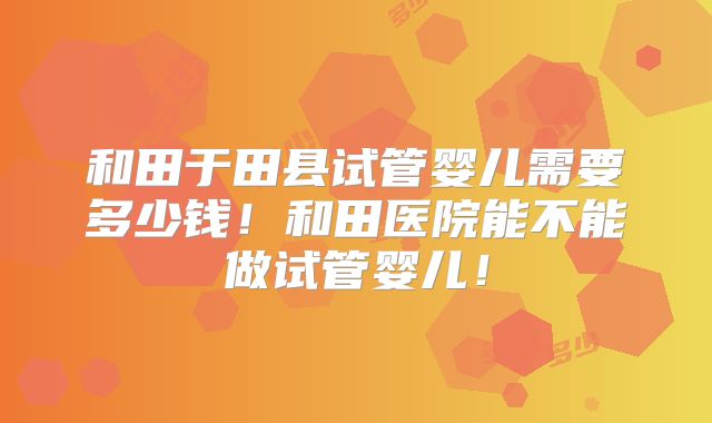 和田于田县试管婴儿需要多少钱！和田医院能不能做试管婴儿！