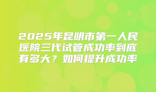 2025年昆明市第一人民医院三代试管成功率到底有多大？如何提升成功率