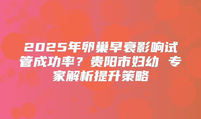 2025年卵巢早衰影响试管成功率?贵阳市妇幼 专家解析提升策略