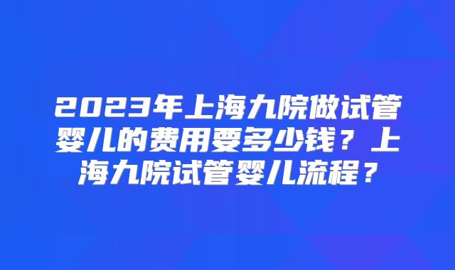 2023年上海九院做试管婴儿的费用要多少钱？上海九院试管婴儿流程？