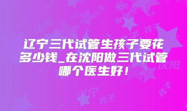 辽宁三代试管生孩子要花多少钱_在沈阳做三代试管哪个医生好！