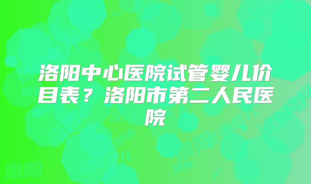 洛阳中心医院试管婴儿价目表？洛阳市第二人民医院