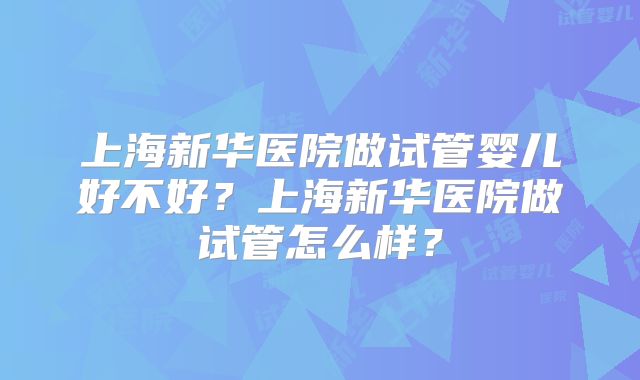 上海新华医院做试管婴儿好不好？上海新华医院做试管怎么样？