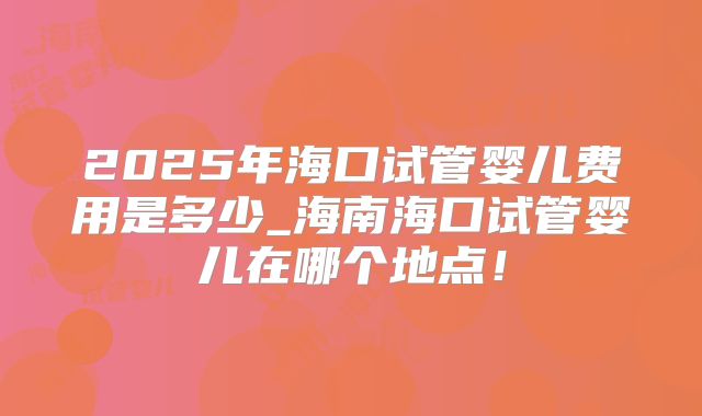 2025年海口试管婴儿费用是多少_海南海口试管婴儿在哪个地点！