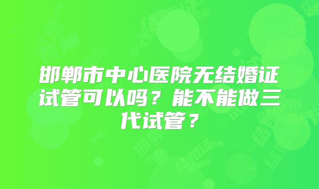 邯郸市中心医院无结婚证试管可以吗？能不能做三代试管？