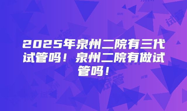 2025年泉州二院有三代试管吗！泉州二院有做试管吗！