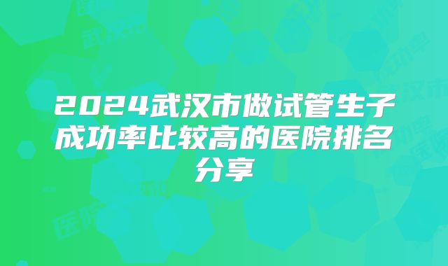 2024武汉市做试管生子成功率比较高的医院排名分享