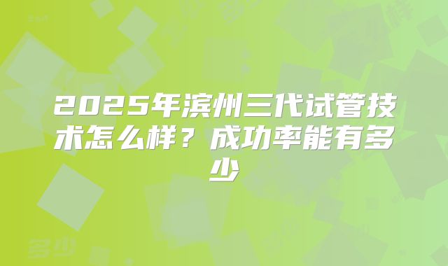 2025年滨州三代试管技术怎么样？成功率能有多少