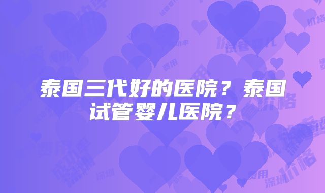 泰国三代好的医院？泰国试管婴儿医院？