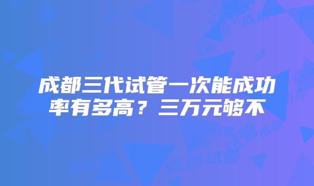 成都三代试管一次能成功率有多高？三万元够不