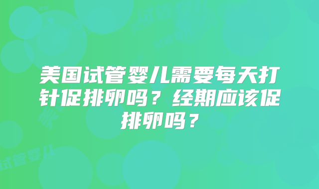 美国试管婴儿需要每天打针促排卵吗？经期应该促排卵吗？