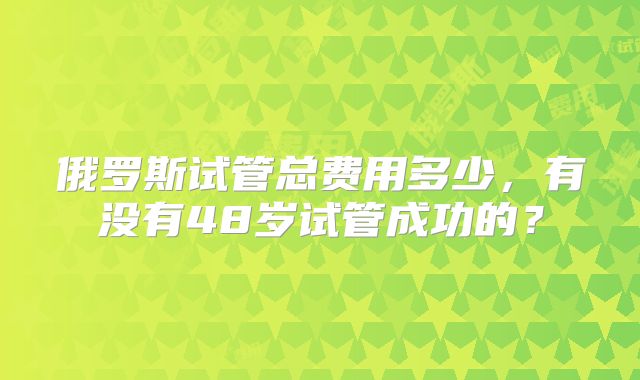 俄罗斯试管总费用多少，有没有48岁试管成功的？