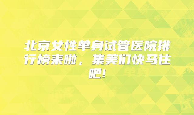 北京女性单身试管医院排行榜来啦，集美们快马住吧!