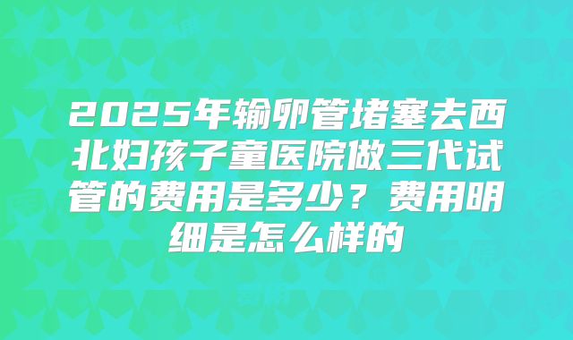 2025年输卵管堵塞去西北妇孩子童医院做三代试管的费用是多少？费用明细是怎么样的