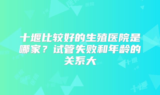 十堰比较好的生殖医院是哪家？试管失败和年龄的关系大