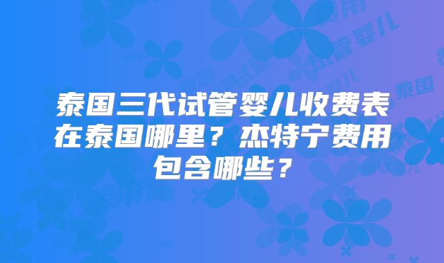 泰国三代试管婴儿收费表在泰国哪里？杰特宁费用包含哪些？
