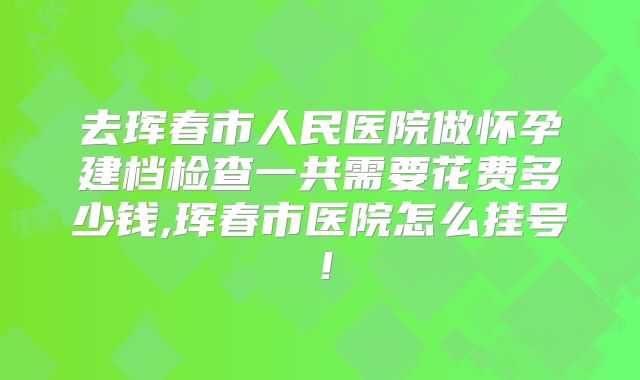 去珲春市人民医院做怀孕建档检查一共需要花费多少钱,珲春市医院怎么挂号!