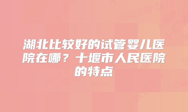 湖北比较好的试管婴儿医院在哪?十堰市人民医院的特点