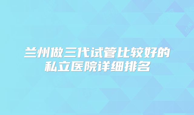 兰州做三代试管比较好的私立医院详细排名