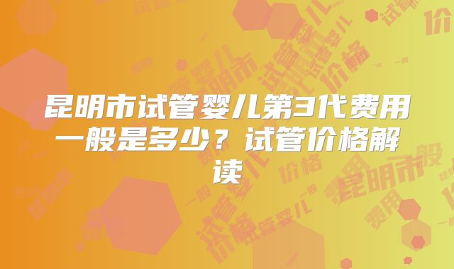 昆明市试管婴儿第3代费用一般是多少？试管价格解读