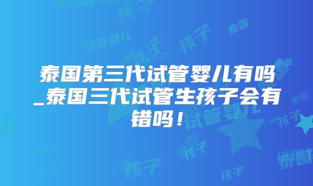 泰国第三代试管婴儿有吗_泰国三代试管生孩子会有错吗！
