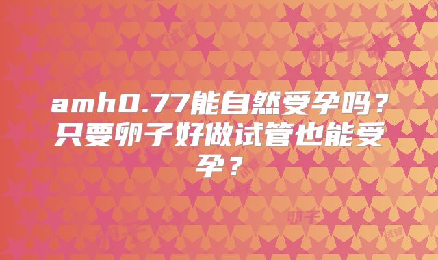 amh0.77能自然受孕吗?只要卵子好做试管也能受孕?