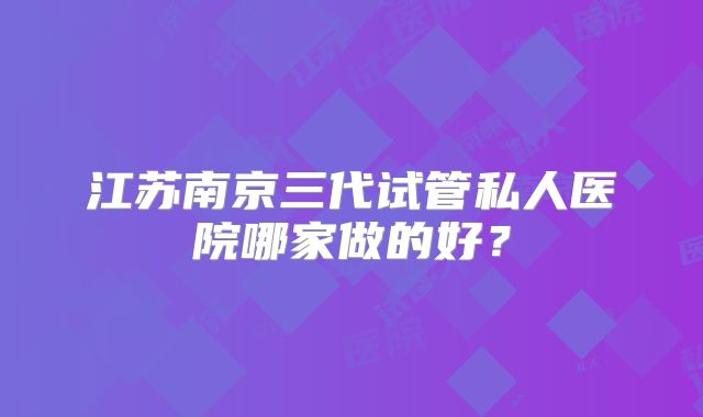 江苏南京三代试管私人医院哪家做的好？