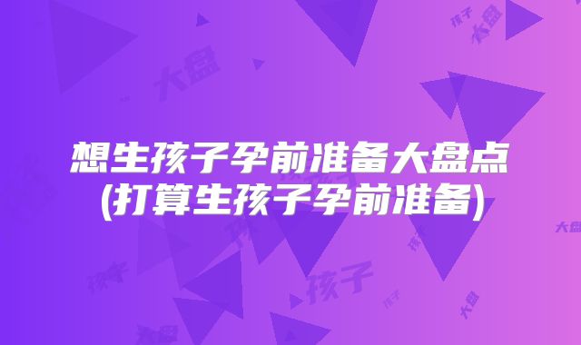想生孩子孕前准备大盘点(打算生孩子孕前准备)