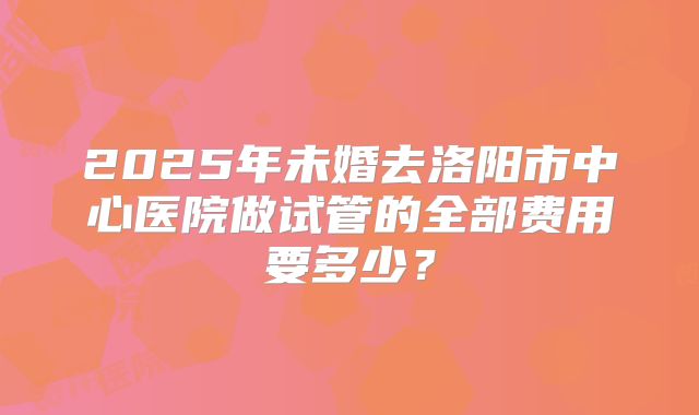 2025年未婚去洛阳市中心医院做试管的全部费用要多少？
