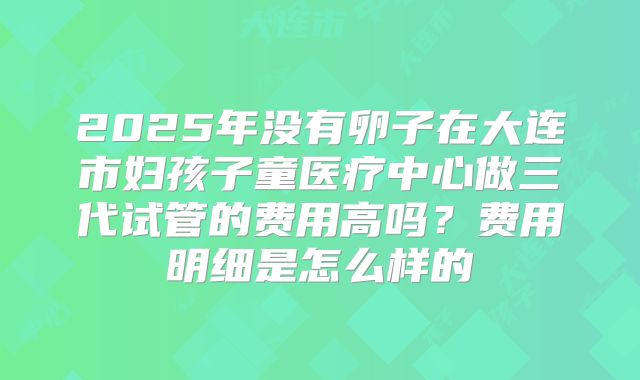 2025年没有卵子在大连市妇孩子童医疗中心做三代试管的费用高吗?费用明细是怎么样的