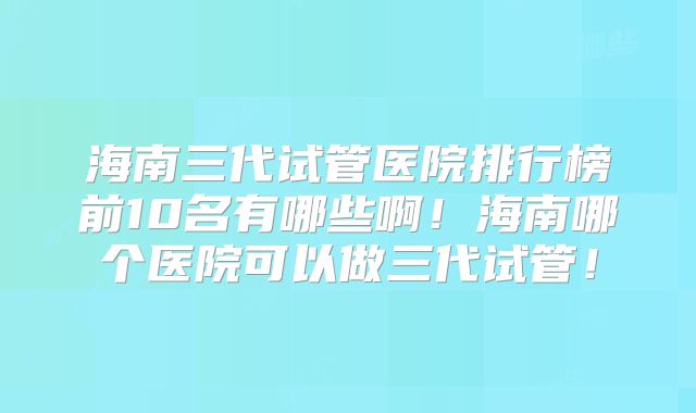 海南三代试管医院排行榜前10名有哪些啊！海南哪个医院可以做三代试管！