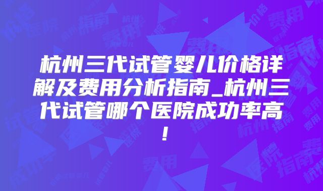 杭州三代试管婴儿价格详解及费用分析指南_杭州三代试管哪个医院成功率高！