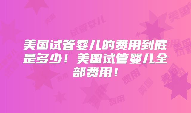 美国试管婴儿的费用到底是多少！美国试管婴儿全部费用！