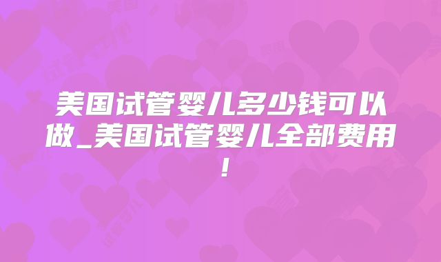 美国试管婴儿多少钱可以做_美国试管婴儿全部费用！