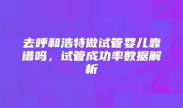 去呼和浩特做试管婴儿靠谱吗，试管成功率数据解析
