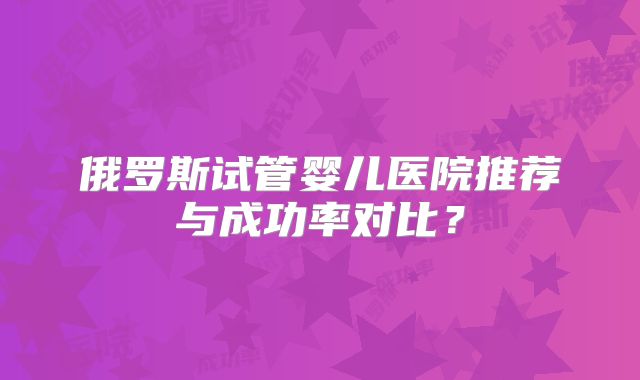 俄罗斯试管婴儿医院推荐与成功率对比？