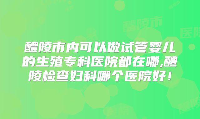 醴陵市内可以做试管婴儿的生殖专科医院都在哪,醴陵检查妇科哪个医院好！