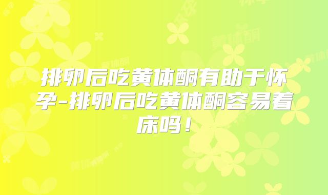 排卵后吃黄体酮有助于怀孕-排卵后吃黄体酮容易着床吗！