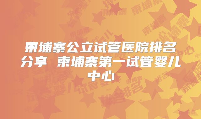 柬埔寨公立试管医院排名分享 柬埔寨第一试管婴儿中心