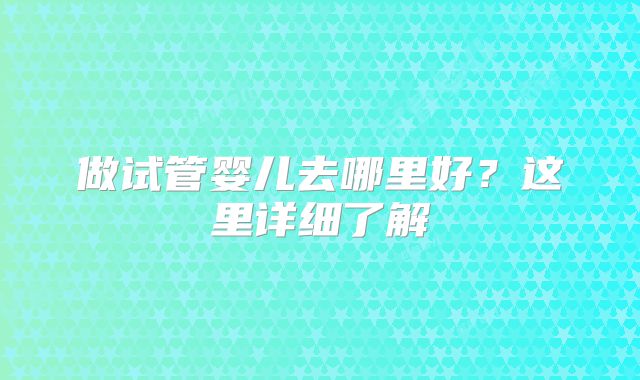 做试管婴儿去哪里好？这里详细了解