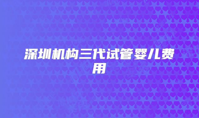 深圳机构三代试管婴儿费用
