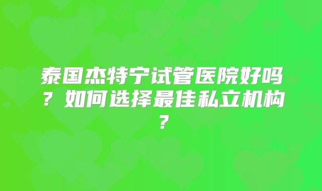 泰国杰特宁试管医院好吗？如何选择最佳私立机构？