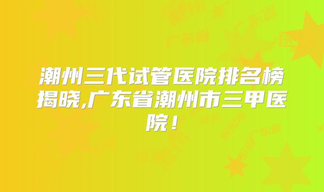 潮州三代试管医院排名榜揭晓,广东省潮州市三甲医院!