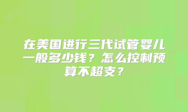 在美国进行三代试管婴儿一般多少钱？怎么控制预算不超支？