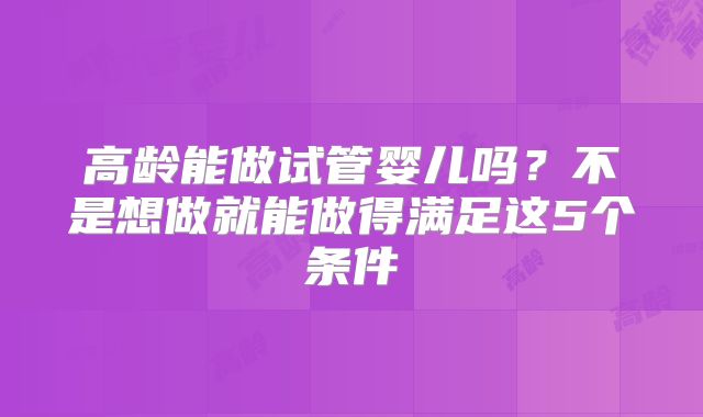 高龄能做试管婴儿吗？不是想做就能做得满足这5个条件